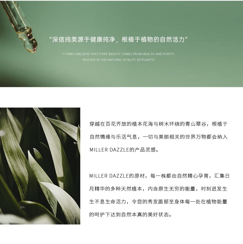 "穿越在百花齊放的植本花海與樹(shù)木環(huán)繞的青山翠谷，根植于自然情緣與樂(lè)活氣息，一切與美麗相關(guān)的世界方物都會(huì)納入 MILLERDAZZLE的產(chǎn)品靈感" "MILLERDAZZLE的原材，每一株都由自然精心孕育，匯集日月精華的多種天然植本，內(nèi)含原生無(wú)窮的能量，時(shí)刻進(jìn)發(fā)生生不息生命活力，令您的秀發(fā)面部至身體每一處在植物能量的呵護(hù)下達(dá)到自然本真的美好狀態(tài)。"