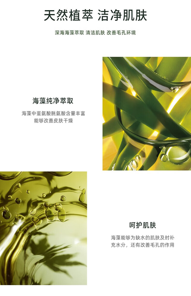 天然植萃 潔凈肌膚 深海海藻萃取 清潔肌膚 改善毛孔環(huán)境 海藻純凈萃取 海藻中蛋氨酸、胱氨酸含量豐富，能夠改善皮膚干燥 呵護(hù)肌膚 海藻能夠?yàn)槿彼募∧w及時(shí)補(bǔ)充水分，還有改善毛孔的作用
