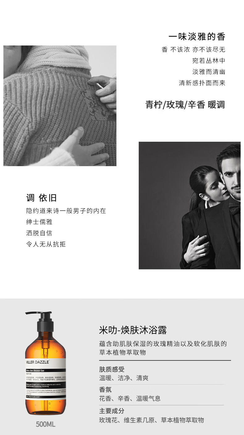 宛若叢林中 淡雅而清幽 清新感撲面而來(lái) 青檸/玫瑰/辛香暖調(diào) 調(diào)依舊 隱約道來(lái)詩(shī)一般男子的內(nèi)在 紳士儒雅 灑脫自信 令人無(wú)從抗拒 米叻-煥膚沐浴露 蘊(yùn)含助肌膚保濕的玫瑰精油以及軟化肌膚的草本植物萃取物 WLLER DAZZLE 膚質(zhì)感受 溫暖、潔凈、清爽 香氛 花香、辛香、溫暖氣息 主要成分 玫瑰花、維生素幾原、草本植物萃取物