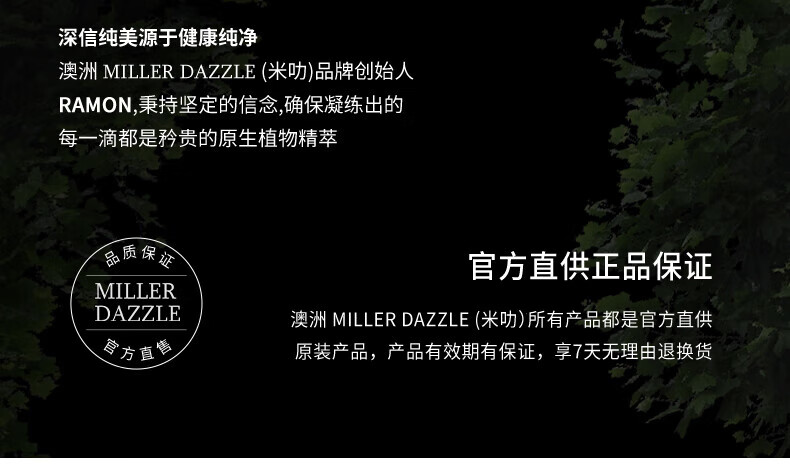 澳洲MILLERDAZZLE（米叻)品牌創始人RAMON秉持堅定的信念，確保每一滴產品都是矜貴的原生植物精萃，品質保證，官方直供正品。MILLER DAZZLE澳洲品牌所有產品均為官方直供原裝，有效期有保證，并享受7天無理由退換貨服務。